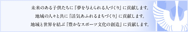 未来ある子供たちに『夢を与えられる人づくり』に貢献します。地域の人々と共に『活気あふれるまちづくり』に貢献します。地域と世界を結ぶ『豊かなスポーツ文化の創造』に貢献します。